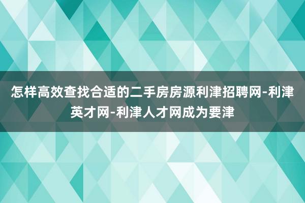 怎样高效查找合适的二手房房源利津招聘网-利津英才网-利津人才网成为要津