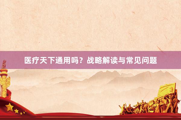 医疗天下通用吗？战略解读与常见问题